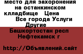 место для захоронения на останкинском клладбище › Цена ­ 1 000 000 - Все города Услуги » Другие   . Башкортостан респ.,Нефтекамск г.